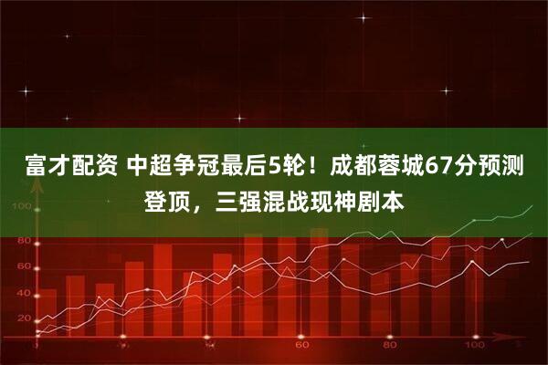 富才配资 中超争冠最后5轮！成都蓉城67分预测登顶，三强混战现神剧本