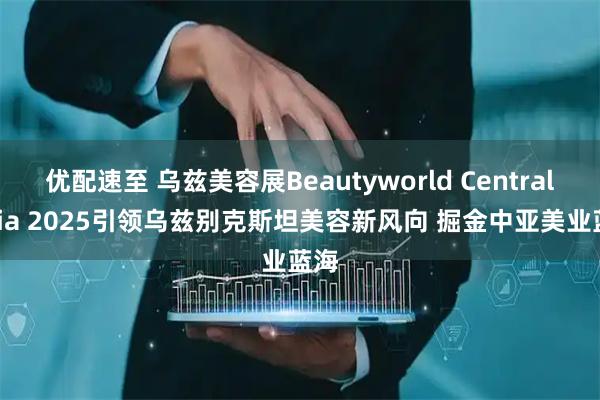 优配速至 乌兹美容展Beautyworld Central Asia 2025引领乌兹别克斯坦美容新风向 掘金中亚美业蓝海