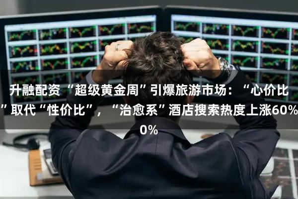 升融配资 “超级黄金周”引爆旅游市场：“心价比”取代“性价比”，“治愈系”酒店搜索热度上涨60%