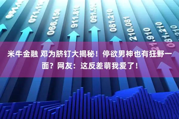 米牛金融 邓为脐钉大揭秘！停欲男神也有狂野一面？网友：这反差萌我爱了！