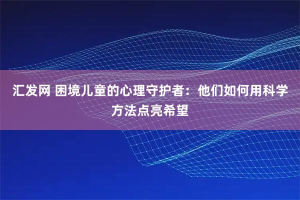 汇发网 困境儿童的心理守护者：他们如何用科学方法点亮希望