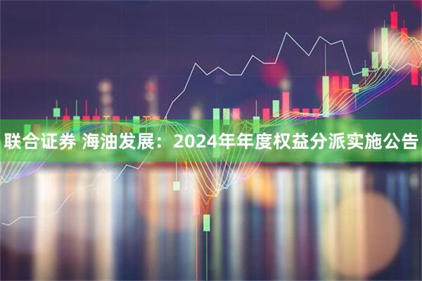 联合证券 海油发展：2024年年度权益分派实施公告