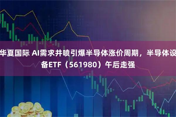 华夏国际 AI需求井喷引爆半导体涨价周期，半导体设备ETF（561980）午后走强