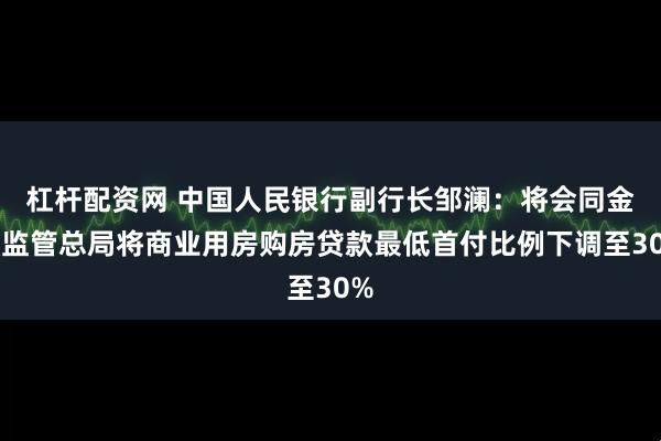 杠杆配资网 中国人民银行副行长邹澜：将会同金融监管总局将商业用房购房贷款最低首付比例下调至30%
