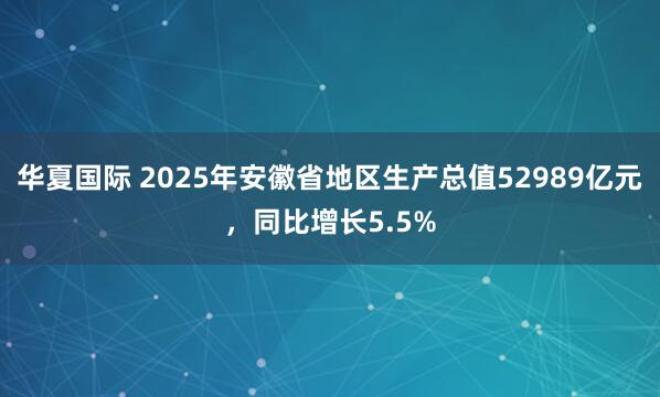 华夏国际 2025年安徽省地区生产总值52989亿元，同比增长5.5%