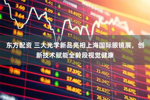 东方配资 三大光学新品亮相上海国际眼镜展，创新技术赋能全龄段视觉健康