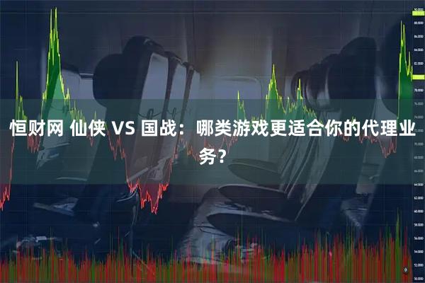 恒财网 仙侠 VS 国战：哪类游戏更适合你的代理业务？