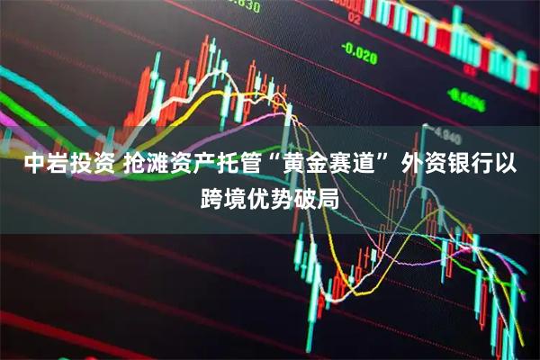 中岩投资 抢滩资产托管“黄金赛道” 外资银行以跨境优势破局