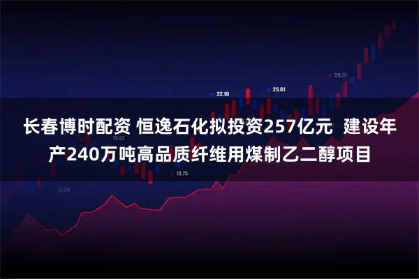 长春博时配资 恒逸石化拟投资257亿元  建设年产240万吨高品质纤维用煤制乙二醇项目