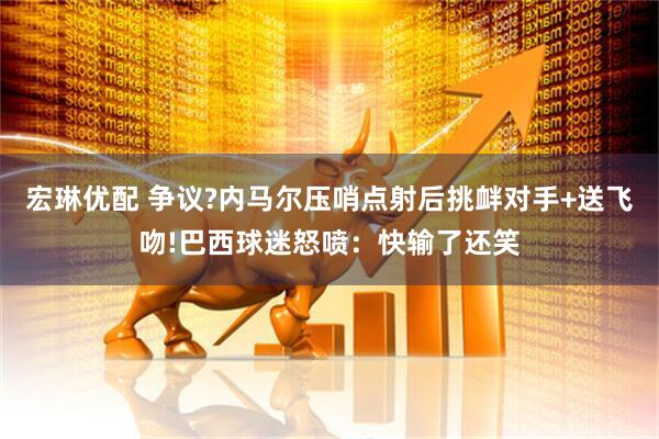 宏琳优配 争议?内马尔压哨点射后挑衅对手+送飞吻!巴西球迷怒喷:快输了还笑