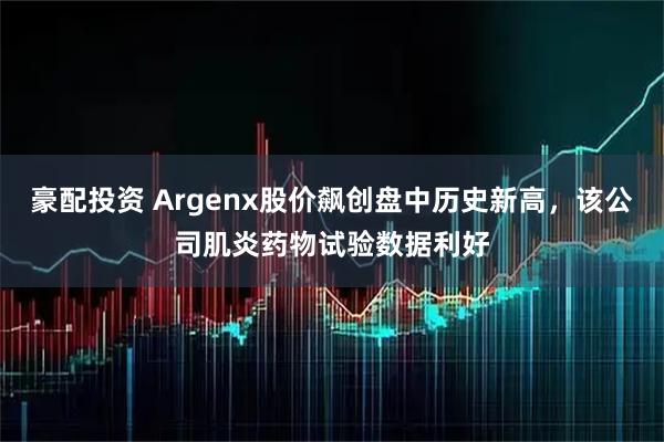 豪配投资 Argenx股价飙创盘中历史新高，该公司肌炎药物试验数据利好