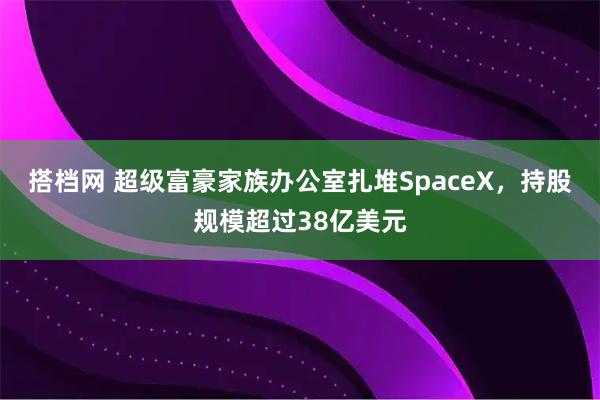 搭档网 超级富豪家族办公室扎堆SpaceX，持股规模超过38亿美元