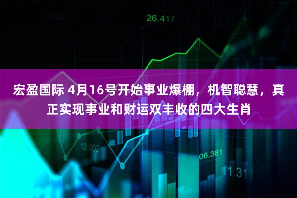 宏盈国际 4月16号开始事业爆棚，机智聪慧，真正实现事业和财运双丰收的四大生肖