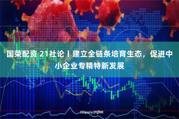 国荣配资 21社论丨建立全链条培育生态，促进中小企业专精特新发展