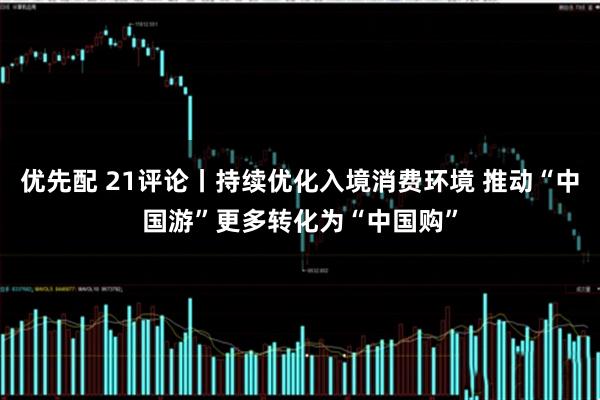 优先配 21评论丨持续优化入境消费环境 推动“中国游”更多转化为“中国购”